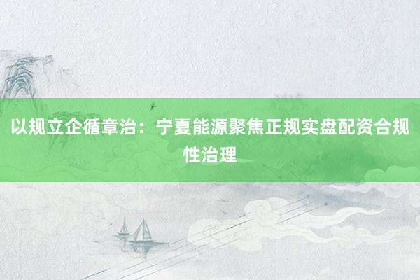 以规立企循章治：宁夏能源聚焦正规实盘配资合规性治理