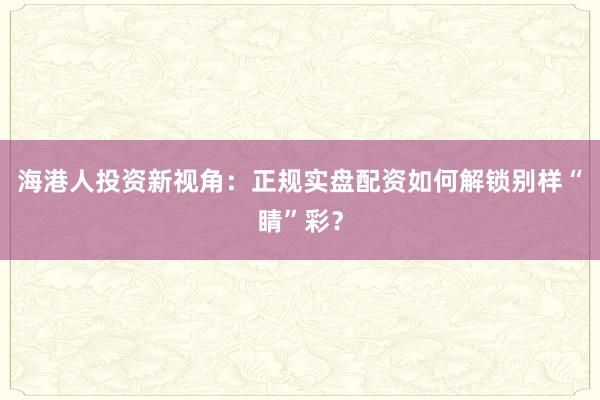 海港人投资新视角：正规实盘配资如何解锁别样“睛”彩？