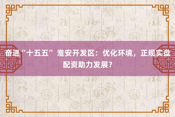 奋进“十五五” 淮安开发区：优化环境，正规实盘配资助力发展？