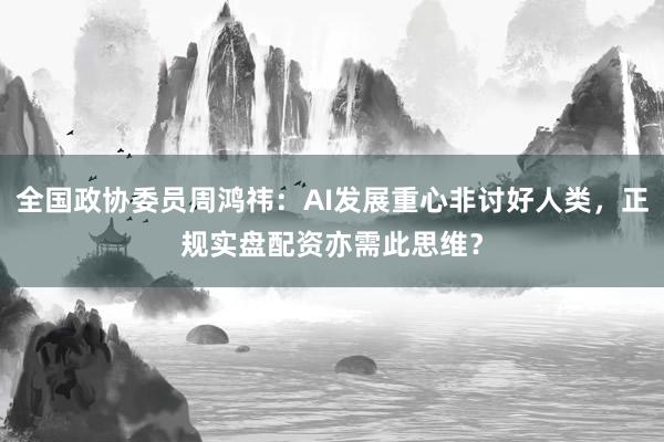 全国政协委员周鸿祎：AI发展重心非讨好人类，正规实盘配资亦需此思维？