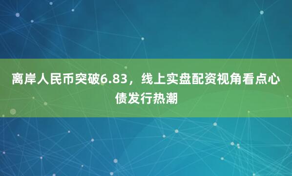 离岸人民币突破6.83,线上实盘配资视角看点心债发行热潮