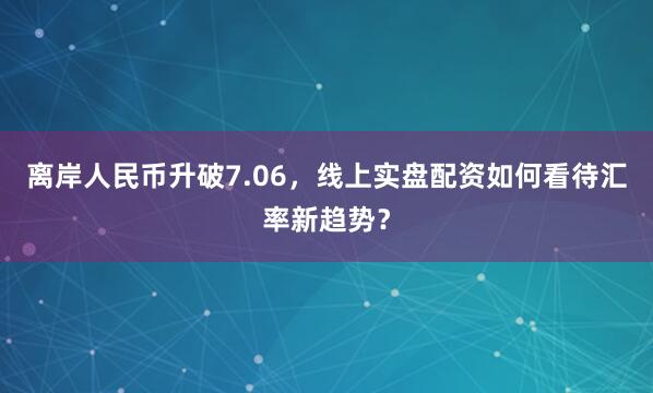 离岸人民币升破7.06,线上实盘配资如何看待汇率新趋势?