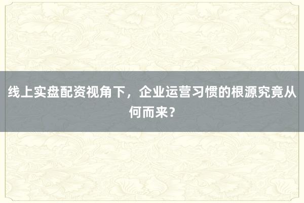 线上实盘配资视角下,企业运营习惯的根源究竟从何而来?