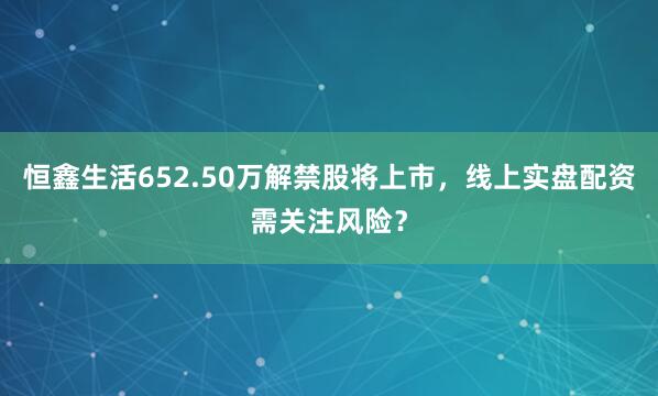 恒鑫生活652.50万解禁股将上市，线上实盘配资需关注风险？