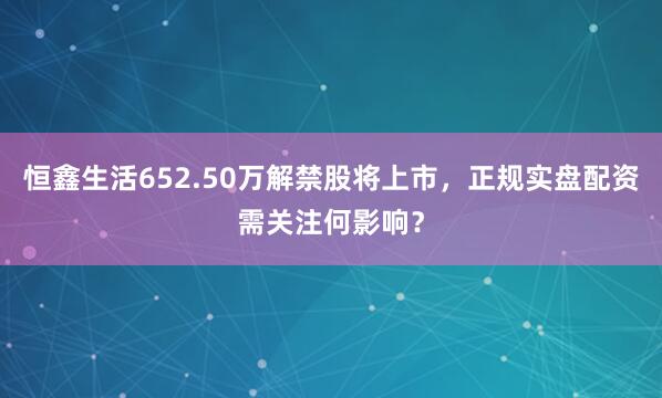 恒鑫生活652.50万解禁股将上市，正规实盘配资需关注何影响？