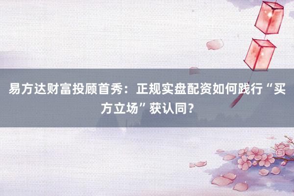 易方达财富投顾首秀：正规实盘配资如何践行“买方立场”获认同？