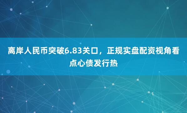 离岸人民币突破6.83关口，正规实盘配资视角看点心债发行热