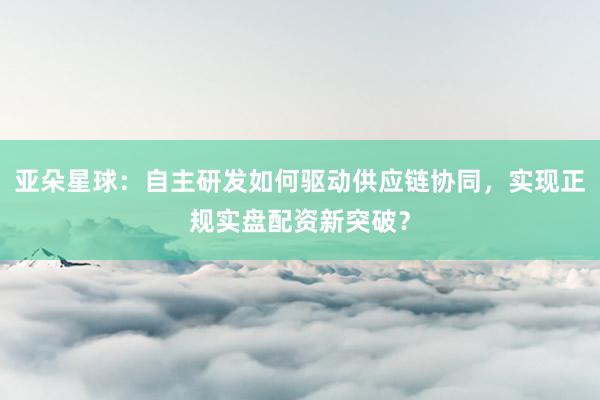亚朵星球：自主研发如何驱动供应链协同，实现正规实盘配资新突破？