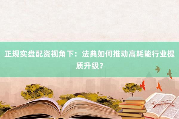 正规实盘配资视角下：法典如何推动高耗能行业提质升级？