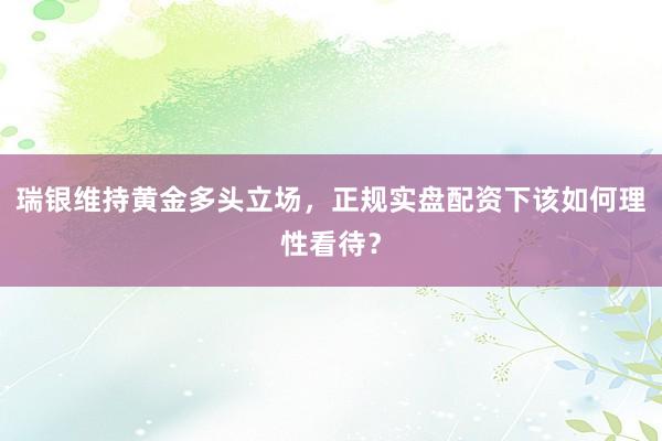 瑞银维持黄金多头立场，正规实盘配资下该如何理性看待？