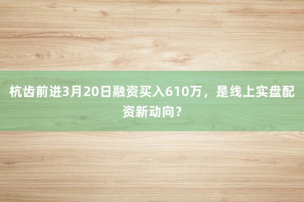 杭齿前进3月20日融资买入610万，是线上实盘配资新动向？