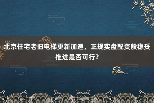 北京住宅老旧电梯更新加速，正规实盘配资般稳妥推进是否可行？