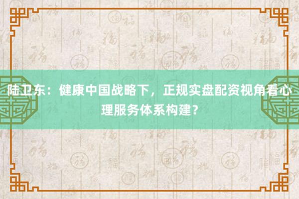 陆卫东：健康中国战略下，正规实盘配资视角看心理服务体系构建？