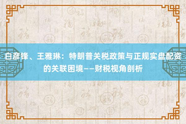 白彦锋、王雅琳：特朗普关税政策与正规实盘配资的关联困境——财税视角剖析