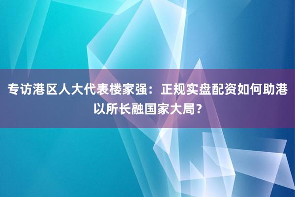 专访港区人大代表楼家强:正规实盘配资如何助港以所长融国家大局?