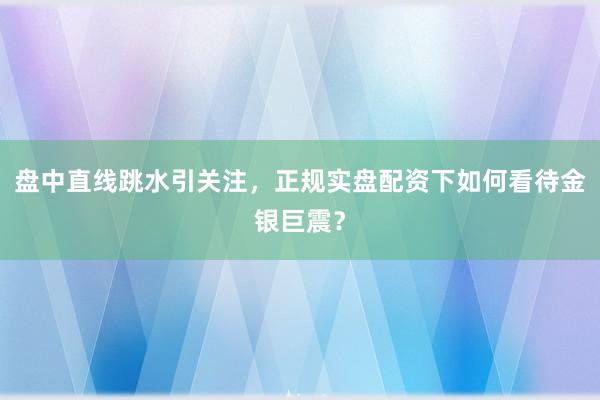 盘中直线跳水引关注，正规实盘配资下如何看待金银巨震？