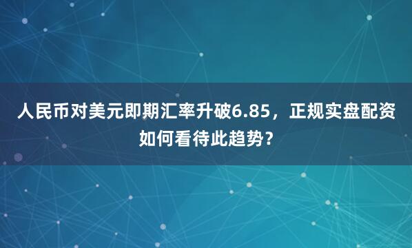 人民币对美元即期汇率升破6.85,正规实盘配资如何看待此趋势?