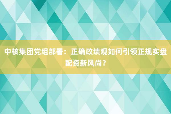 中核集团党组部署：正确政绩观如何引领正规实盘配资新风尚？