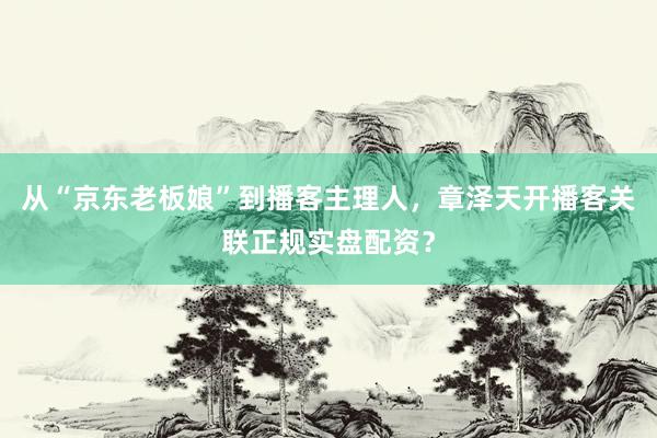 从“京东老板娘”到播客主理人，章泽天开播客关联正规实盘配资？