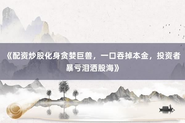 《配资炒股化身贪婪巨兽，一口吞掉本金，投资者暴亏泪洒股海》