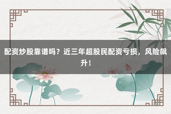 配资炒股靠谱吗？近三年超股民配资亏损，风险飙升！