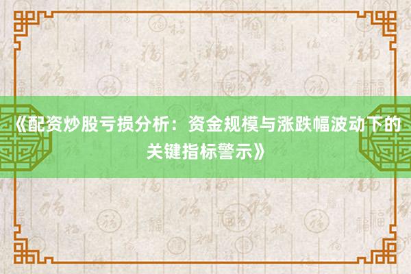 《配资炒股亏损分析：资金规模与涨跌幅波动下的关键指标警示》
