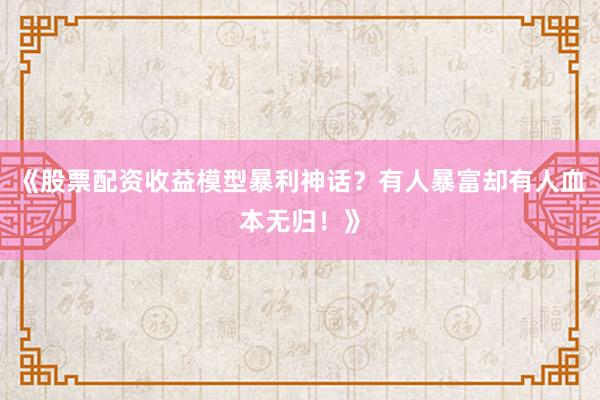 《股票配资收益模型暴利神话？有人暴富却有人血本无归！》