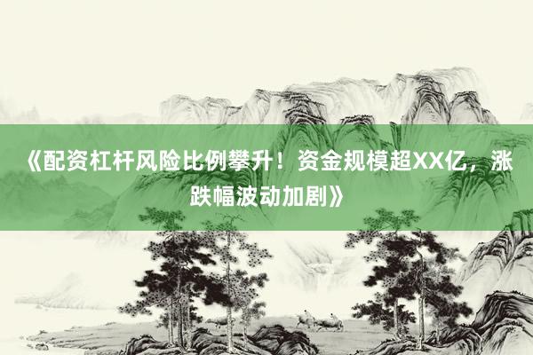 《配资杠杆风险比例攀升！资金规模超XX亿，涨跌幅波动加剧》