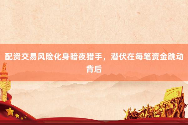 配资交易风险化身暗夜猎手，潜伏在每笔资金跳动背后