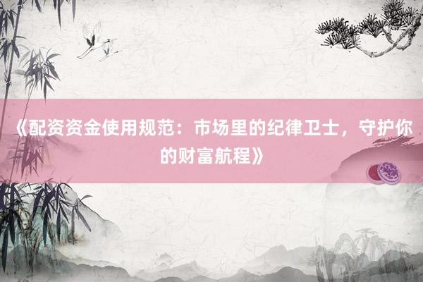 《配资资金使用规范：市场里的纪律卫士，守护你的财富航程》