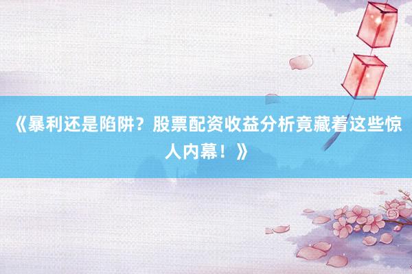 《暴利还是陷阱？股票配资收益分析竟藏着这些惊人内幕！》