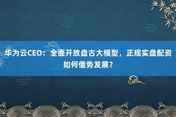 华为云CEO：全面开放盘古大模型，正规实盘配资如何借势发展？