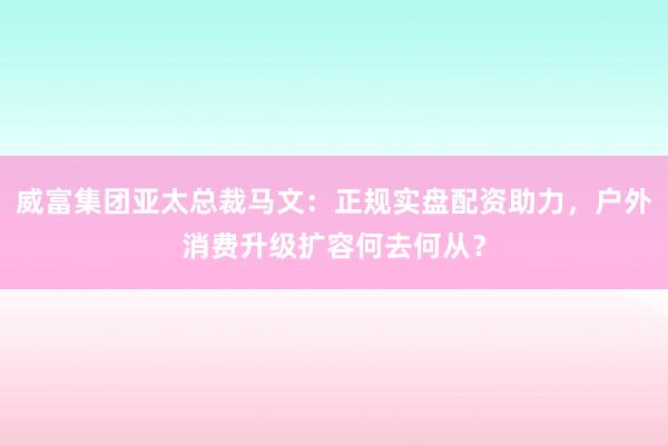 威富集团亚太总裁马文：正规实盘配资助力，户外消费升级扩容何去何从？