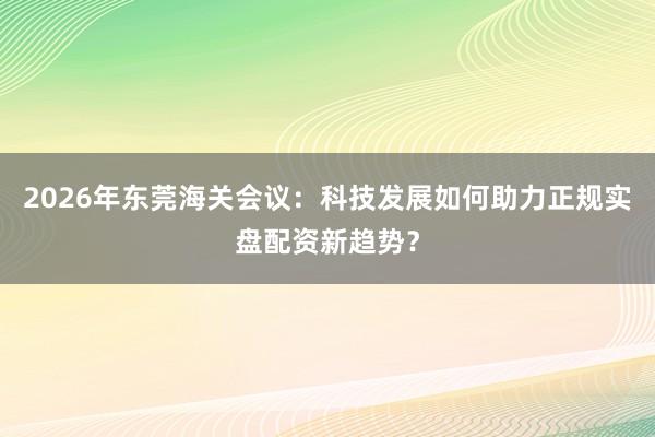 2026年东莞海关会议：科技发展如何助力正规实盘配资新趋势？