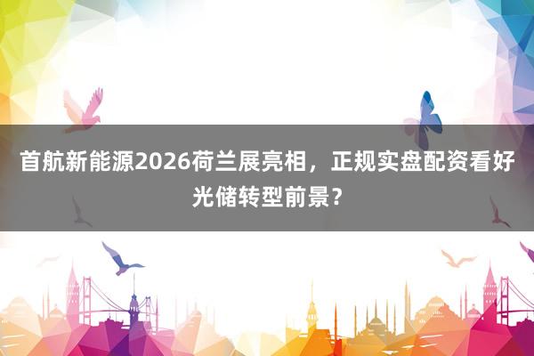 首航新能源2026荷兰展亮相，正规实盘配资看好光储转型前景？