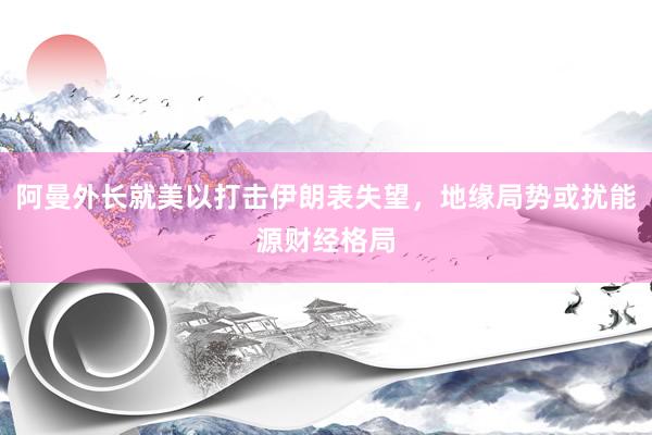 阿曼外长就美以打击伊朗表失望，地缘局势或扰能源财经格局