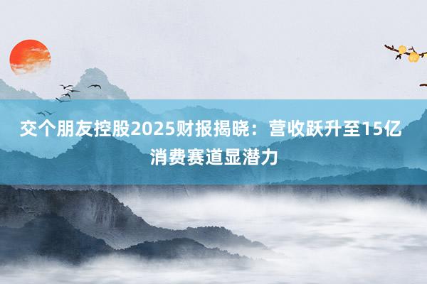 交个朋友控股2025财报揭晓：营收跃升至15亿 消费赛道显潜力