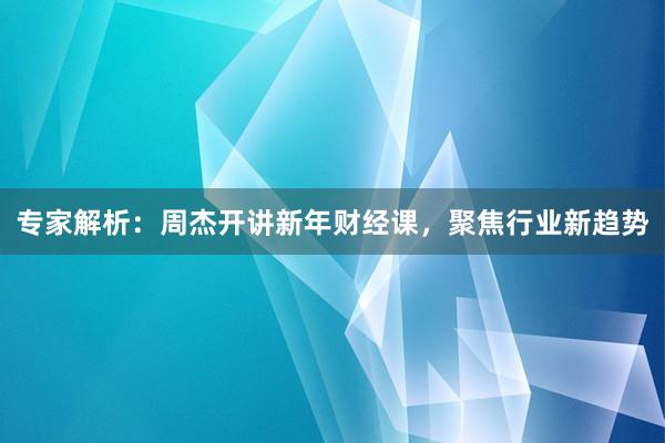 专家解析：周杰开讲新年财经课，聚焦行业新趋势