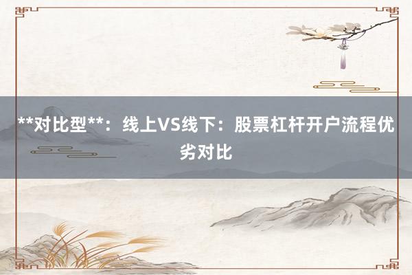 **对比型**：线上VS线下：股票杠杆开户流程优劣对比