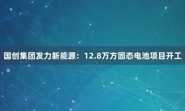国创集团发力新能源：12.8万方固态电池项目开工