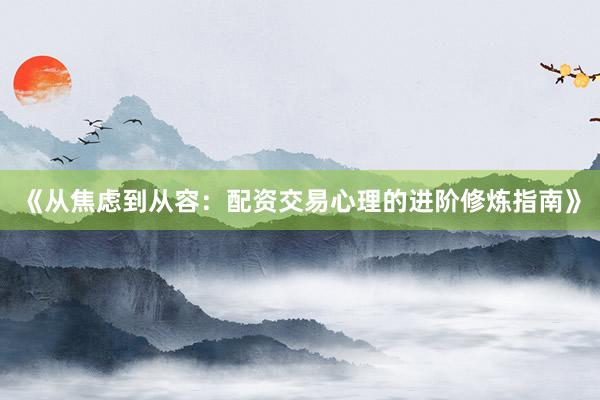 《从焦虑到从容：配资交易心理的进阶修炼指南》
