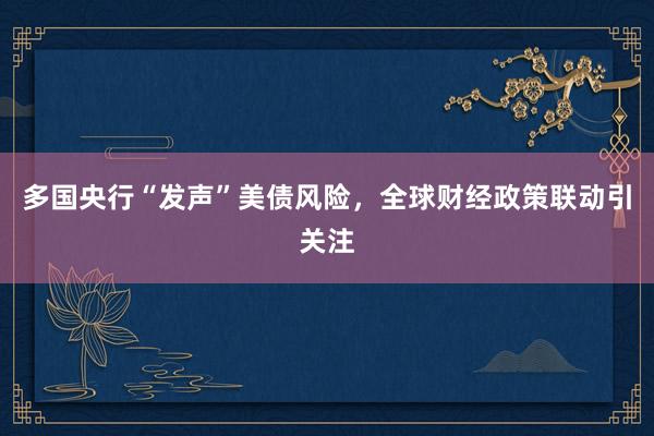 多国央行“发声”美债风险，全球财经政策联动引关注