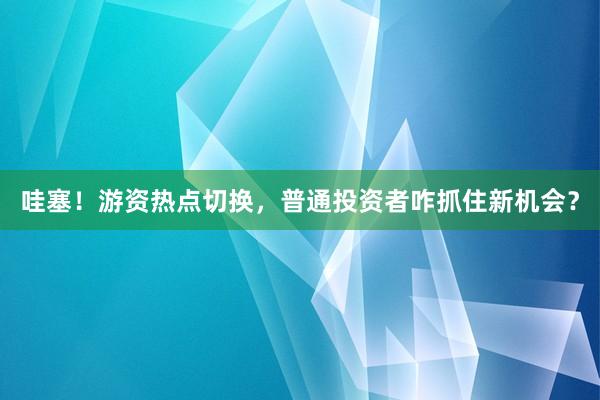 哇塞！游资热点切换，普通投资者咋抓住新机会？
