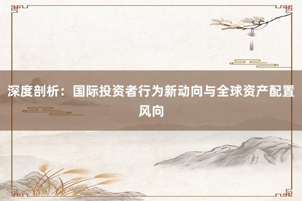 深度剖析：国际投资者行为新动向与全球资产配置风向