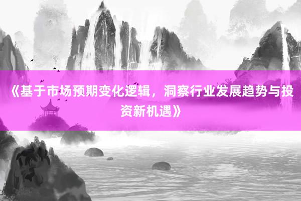 《基于市场预期变化逻辑，洞察行业发展趋势与投资新机遇》
