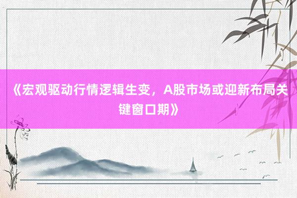 《宏观驱动行情逻辑生变，A股市场或迎新布局关键窗口期》