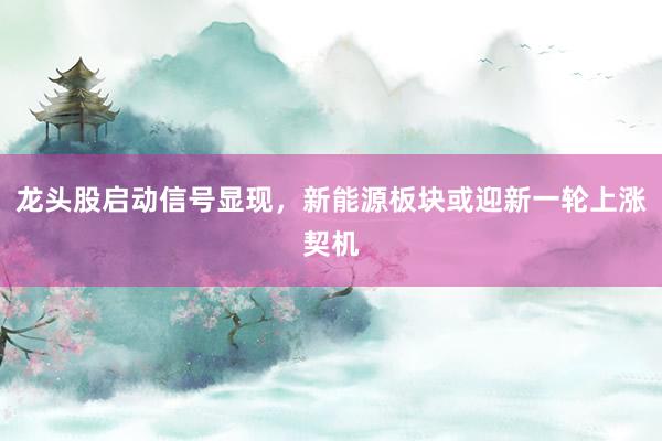 龙头股启动信号显现，新能源板块或迎新一轮上涨契机