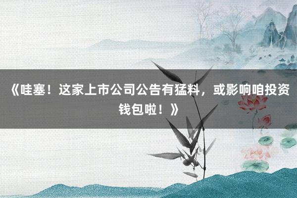 《哇塞！这家上市公司公告有猛料，或影响咱投资钱包啦！》