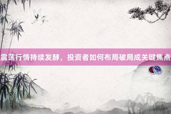 震荡行情持续发酵，投资者如何布局破局成关键焦点
