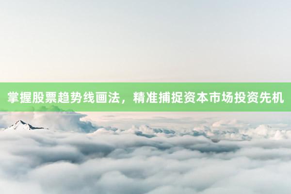 掌握股票趋势线画法，精准捕捉资本市场投资先机